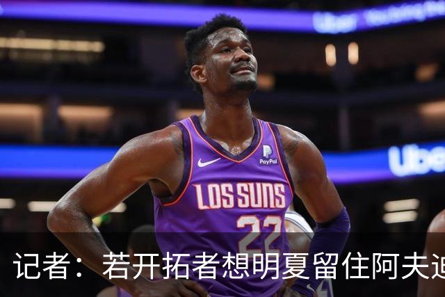 记者：若开拓者想明夏留住阿夫迪亚 需在补强同时保留空间灵活性
