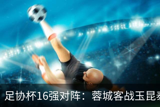 足协杯16强对阵：蓉城客战玉昆泰山战三镇 国安遭遇中乙队